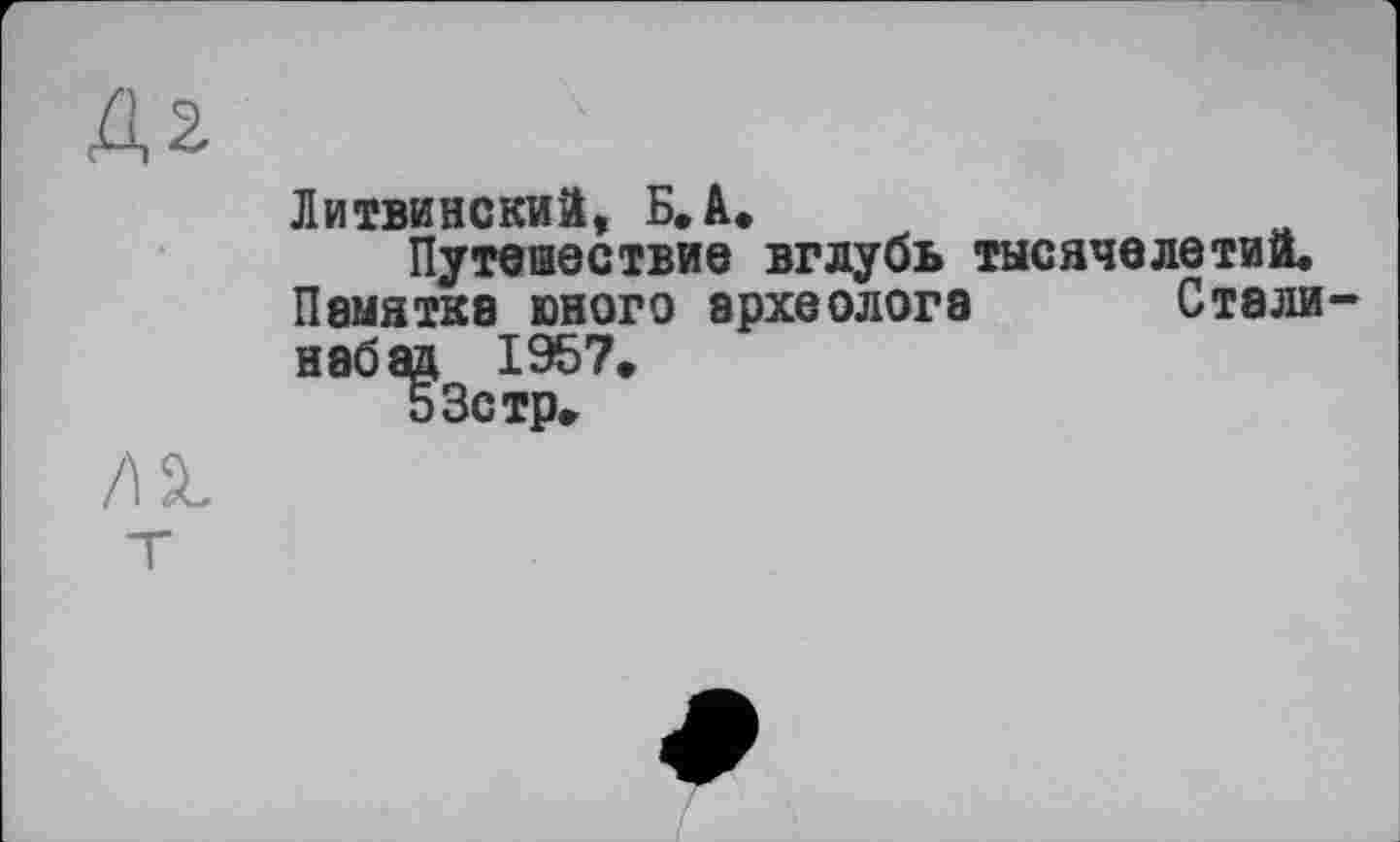 ﻿2
Литвинский, Б, à.
Путешествие вглубь тысячелетий.
Памятка юного археолога Стали-набад 1957* 53стр.